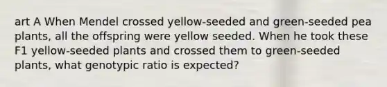 art A When Mendel crossed yellow-seeded and green-seeded pea plants, all the offspring were yellow seeded. When he took these F1 yellow-seeded plants and crossed them to green-seeded plants, what genotypic ratio is expected?