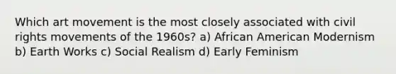 Which art movement is the most closely associated with civil rights movements of the 1960s? a) African American Modernism b) Earth Works c) Social Realism d) Early Feminism