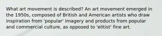 What art movement is described? An art movement emerged in the 1950s, composed of British and American artists who draw inspiration from 'popular' imagery and products from popular and commercial culture, as opposed to 'elitist' fine art.