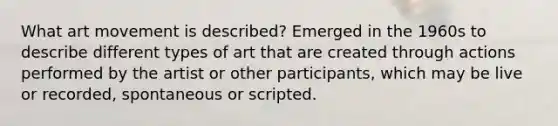 What art movement is described? Emerged in the 1960s to describe different types of art that are created through actions performed by the artist or other participants, which may be live or recorded, spontaneous or scripted.