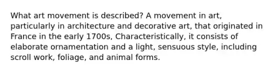 What art movement is described? A movement in art, particularly in architecture and decorative art, that originated in France in the early 1700s, Characteristically, it consists of elaborate ornamentation and a light, sensuous style, including scroll work, foliage, and animal forms.