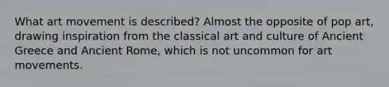 What art movement is described? Almost the opposite of pop art, drawing inspiration from the classical art and culture of Ancient Greece and Ancient Rome, which is not uncommon for art movements.