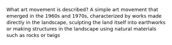 What art movement is described? A simple art movement that emerged in the 1960s and 1970s, characterized by works made directly in the landscape, sculpting the land itself into earthworks or making structures in the landscape using natural materials such as rocks or twigs