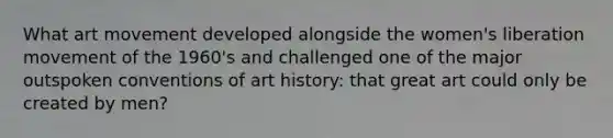 What art movement developed alongside the women's liberation movement of the 1960's and challenged one of the major outspoken conventions of art history: that great art could only be created by men?