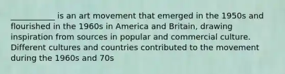 ___________ is an art movement that emerged in the 1950s and flourished in the 1960s in America and Britain, drawing inspiration from sources in popular and commercial culture. Different cultures and countries contributed to the movement during the 1960s and 70s