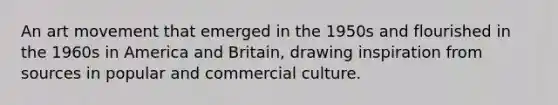 An art movement that emerged in the 1950s and flourished in the 1960s in America and Britain, drawing inspiration from sources in popular and commercial culture.