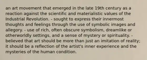 an art movement that emerged in the late 19th century as a reaction against the scientific and materialistic values of the Industrial Revolution. - sought to express their innermost thoughts and feelings through the use of symbolic images and allegory. - use of rich, often obscure symbolism, dreamlike or otherworldly settings, and a sense of mystery or spirituality. - believed that art should be more than just an imitation of reality; it should be a reflection of the artist's inner experience and the mysteries of the human condition.