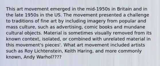 This art movement emerged in the mid-1950s in Britain and in the late 1950s in the US. The movement presented a challenge to traditions of fine art by including imagery from popular and mass culture, such as advertising, comic books and mundane cultural objects. Material is sometimes visually removed from its known context, isolated, or combined with unrelated material in this movement's pieces'. What art movement included artists such as Roy Lichtenstein, Keith Haring, and more commonly known, Andy Warhol????