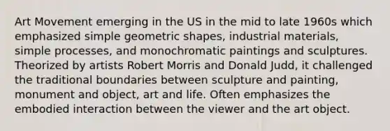 Art Movement emerging in the US in the mid to late 1960s which emphasized simple geometric shapes, industrial materials, simple processes, and monochromatic paintings and sculptures. Theorized by artists Robert Morris and Donald Judd, it challenged the traditional boundaries between sculpture and painting, monument and object, art and life. Often emphasizes the embodied interaction between the viewer and the art object.