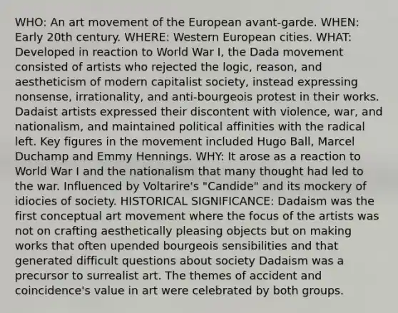 WHO: An art movement of the European avant-garde. WHEN: Early 20th century. WHERE: Western European cities. WHAT: Developed in reaction to World War I, the Dada movement consisted of artists who rejected the logic, reason, and aestheticism of modern capitalist society, instead expressing nonsense, irrationality, and anti-bourgeois protest in their works. Dadaist artists expressed their discontent with violence, war, and nationalism, and maintained political affinities with the radical left. Key figures in the movement included Hugo Ball, Marcel Duchamp and Emmy Hennings. WHY: It arose as a reaction to World War I and the nationalism that many thought had led to the war. Influenced by Voltarire's "Candide" and its mockery of idiocies of society. HISTORICAL SIGNIFICANCE: Dadaism was the first conceptual art movement where the focus of the artists was not on crafting aesthetically pleasing objects but on making works that often upended bourgeois sensibilities and that generated difficult questions about society Dadaism was a precursor to surrealist art. The themes of accident and coincidence's value in art were celebrated by both groups.