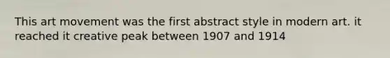 This art movement was the first abstract style in modern art. it reached it creative peak between 1907 and 1914