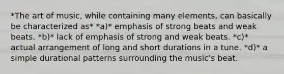 *The art of music, while containing many elements, can basically be characterized as* *a)* emphasis of strong beats and weak beats. *b)* lack of emphasis of strong and weak beats. *c)* actual arrangement of long and short durations in a tune. *d)* a simple durational patterns surrounding the music's beat.