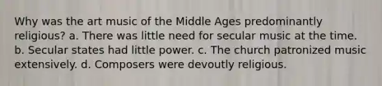 Why was the art music of the Middle Ages predominantly religious? a. There was little need for secular music at the time. b. Secular states had little power. c. The church patronized music extensively. d. Composers were devoutly religious.