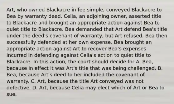 Art, who owned Blackacre in fee simple, conveyed Blackacre to Bea by warranty deed. Celia, an adjoining owner, asserted title to Blackacre and brought an appropriate action against Bea to quiet title to Blackacre. Bea demanded that Art defend Bea's title under the deed's covenant of warranty, but Art refused. Bea then successfully defended at her own expense. Bea brought an appropriate action against Art to recover Bea's expenses incurred in defending against Celia's action to quiet title to Blackacre. In this action, the court should decide for A. Bea, because in effect it was Art's title that was being challenged. B. Bea, because Art's deed to her included the covenant of warranty. C. Art, because the title Art conveyed was not defective. D. Art, because Celia may elect which of Art or Bea to sue.