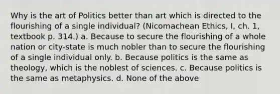 Why is the art of Politics better than art which is directed to the flourishing of a single individual? (Nicomachean Ethics, I, ch. 1, textbook p. 314.) a. Because to secure the flourishing of a whole nation or city-state is much nobler than to secure the flourishing of a single individual only. b. Because politics is the same as theology, which is the noblest of sciences. c. Because politics is the same as metaphysics. d. None of the above