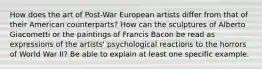 How does the art of Post-War European artists differ from that of their American counterparts? How can the sculptures of Alberto Giacometti or the paintings of Francis Bacon be read as expressions of the artists' psychological reactions to the horrors of World War II? Be able to explain at least one specific example.