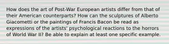 How does the art of Post-War European artists differ from that of their American counterparts? How can the sculptures of Alberto Giacometti or the paintings of Francis Bacon be read as expressions of the artists' psychological reactions to the horrors of World War II? Be able to explain at least one specific example.