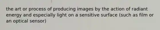 the art or process of producing images by the action of radiant energy and especially light on a sensitive surface (such as film or an optical sensor)