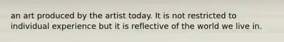an art produced by the artist today. It is not restricted to individual experience but it is reflective of the world we live in.