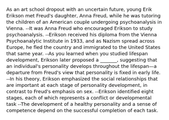 As an art school dropout with an uncertain future, young Erik Erikson met Freud's daughter, Anna Freud, while he was tutoring the children of an American couple undergoing psychoanalysis in Vienna. --It was Anna Freud who encouraged Erikson to study psychoanalysis. --Erikson received his diploma from the Vienna Psychoanalytic Institute in 1933, and as Nazism spread across Europe, he fled the country and immigrated to the United States that same year. --As you learned when you studied lifespan development, Erikson later proposed a _______, suggesting that an individual's personality develops throughout the lifespan—a departure from Freud's view that personality is fixed in early life. --In his theory, Erikson emphasized the social relationships that are important at each stage of personality development, in contrast to Freud's emphasis on sex. --Erikson identified eight stages, each of which represents a conflict or developmental task --The development of a healthy personality and a sense of competence depend on the successful completion of each task.