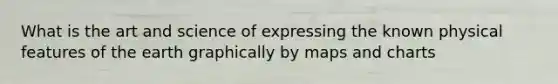 What is the art and science of expressing the known physical features of the earth graphically by maps and charts