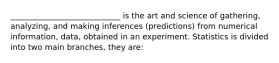 ____________________________ is the art and science of gathering, analyzing, and making inferences (predictions) from numerical information, data, obtained in an experiment. Statistics is divided into two main branches, they are: