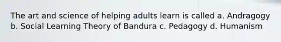 The art and science of helping adults learn is called a. Andragogy b. Social Learning Theory of Bandura c. Pedagogy d. Humanism