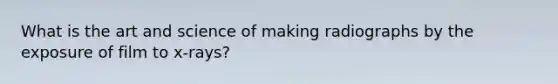 What is the art and science of making radiographs by the exposure of film to x-rays?