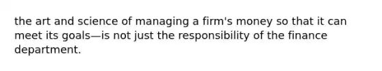 the art and science of managing a firm's money so that it can meet its goals—is not just the responsibility of the finance department.