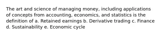 The art and science of managing money, including applications of concepts from accounting, economics, and statistics is the definition of a. Retained earnings b. Derivative trading c. Finance d. Sustainability e. Economic cycle