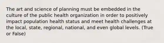 The art and science of planning must be embedded in the culture of the public health organization in order to positively impact population health status and meet health challenges at the local, state, regional, national, and even global levels. (True or False)