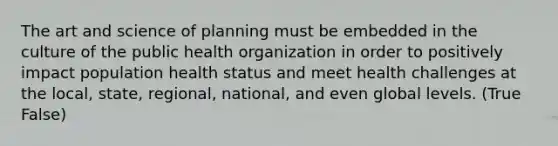 The art and science of planning must be embedded in the culture of the public health organization in order to positively impact population health status and meet health challenges at the local, state, regional, national, and even global levels. (True False)