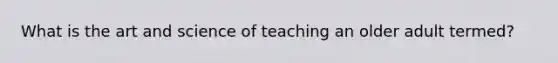 What is the art and science of teaching an older adult termed?