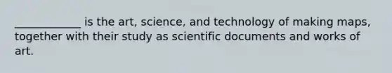 ____________ is the art, science, and technology of making maps, together with their study as scientific documents and works of art.