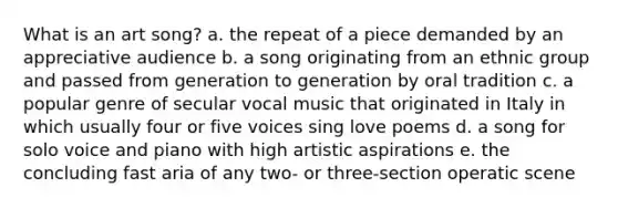 What is an art song? a. the repeat of a piece demanded by an appreciative audience b. a song originating from an ethnic group and passed from generation to generation by oral tradition c. a popular genre of secular vocal music that originated in Italy in which usually four or five voices sing love poems d. a song for solo voice and piano with high artistic aspirations e. the concluding fast aria of any two- or three-section operatic scene