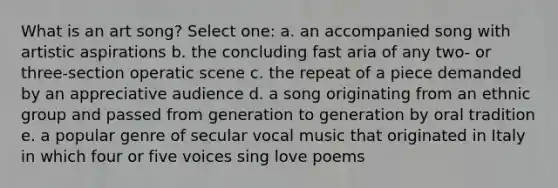 What is an art song?​ Select one: a. ​an accompanied song with artistic aspirations b. ​the concluding fast aria of any two- or three-section operatic scene c. ​the repeat of a piece demanded by an appreciative audience d. ​a song originating from an ethnic group and passed from generation to generation by oral tradition e. ​a popular genre of secular vocal music that originated in Italy in which four or five voices sing love poems