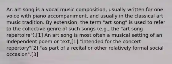 An art song is a vocal music composition, usually written for one voice with piano accompaniment, and usually in the classical art music tradition. By extension, the term "art song" is used to refer to the collective genre of such songs (e.g., the "art song repertoire").[1] An art song is most often a musical setting of an independent poem or text,[1] "intended for the concert repertory"[2] "as part of a recital or other relatively formal social occasion".[3]