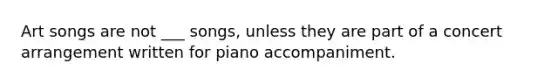 Art songs are not ___ songs, unless they are part of a concert arrangement written for piano accompaniment.