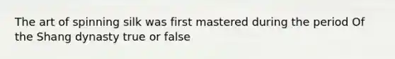 The art of spinning silk was first mastered during the period Of the Shang dynasty true or false