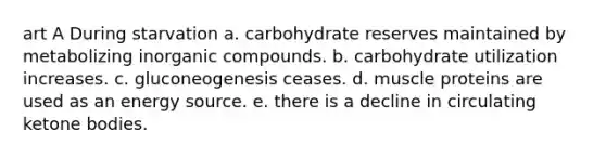 art A During starvation a. carbohydrate reserves maintained by metabolizing inorganic compounds. b. carbohydrate utilization increases. c. gluconeogenesis ceases. d. muscle proteins are used as an energy source. e. there is a decline in circulating ketone bodies.