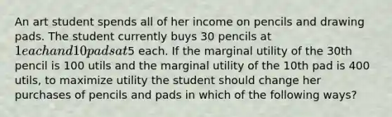 An art student spends all of her income on pencils and drawing pads. The student currently buys 30 pencils at 1 each and 10 pads at5 each. If the marginal utility of the 30th pencil is 100 utils and the marginal utility of the 10th pad is 400 utils, to maximize utility the student should change her purchases of pencils and pads in which of the following ways?