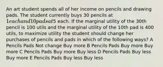 An art student spends all of her income on pencils and drawing pads. The student currently buys 30 pencils at 1 each and 10 pads at5 each. If the marginal utility of the 30th pencil is 100 utils and the marginal utility of the 10th pad is 400 utils, to maximize utility the student should change her purchases of pencils and pads in which of the following ways? A Pencils Pads Not change Buy more B Pencils Pads Buy more Buy more C Pencils Pads Buy more Buy less D Pencils Pads Buy less Buy more E Pencils Pads Buy less Buy less