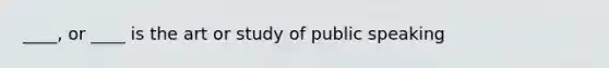 ____, or ____ is the art or study of public speaking