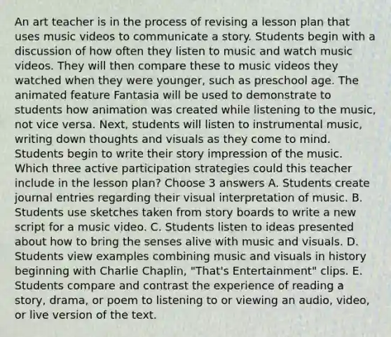 An art teacher is in the process of revising a lesson plan that uses music videos to communicate a story. Students begin with a discussion of how often they listen to music and watch music videos. They will then compare these to music videos they watched when they were younger, such as preschool age. The animated feature Fantasia will be used to demonstrate to students how animation was created while listening to the music, not vice versa. Next, students will listen to instrumental music, writing down thoughts and visuals as they come to mind. Students begin to write their story impression of the music. Which three active participation strategies could this teacher include in the lesson plan? Choose 3 answers A. Students create journal entries regarding their visual interpretation of music. B. Students use sketches taken from story boards to write a new script for a music video. C. Students listen to ideas presented about how to bring the senses alive with music and visuals. D. Students view examples combining music and visuals in history beginning with Charlie Chaplin, "That's Entertainment" clips. E. Students compare and contrast the experience of reading a story, drama, or poem to listening to or viewing an audio, video, or live version of the text.