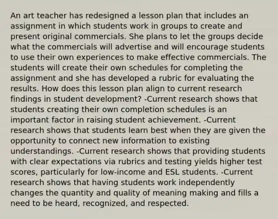 An art teacher has redesigned a lesson plan that includes an assignment in which students work in groups to create and present original commercials. She plans to let the groups decide what the commercials will advertise and will encourage students to use their own experiences to make effective commercials. The students will create their own schedules for completing the assignment and she has developed a rubric for evaluating the results. How does this lesson plan align to current research findings in student development? -Current research shows that students creating their own completion schedules is an important factor in raising student achievement. -Current research shows that students learn best when they are given the opportunity to connect new information to existing understandings. -Current research shows that providing students with clear expectations via rubrics and testing yields higher test scores, particularly for low-income and ESL students. -Current research shows that having students work independently changes the quantity and quality of meaning making and fills a need to be heard, recognized, and respected.