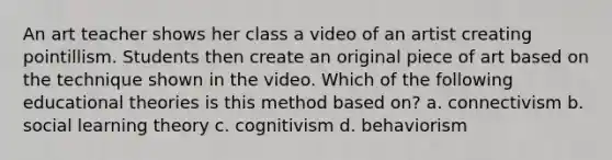 An art teacher shows her class a video of an artist creating pointillism. Students then create an original piece of art based on the technique shown in the video. Which of the following educational theories is this method based on? a. connectivism b. social learning theory c. cognitivism d. behaviorism