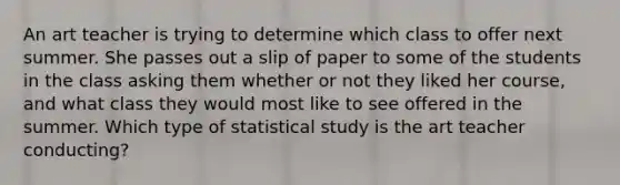 An art teacher is trying to determine which class to offer next summer. She passes out a slip of paper to some of the students in the class asking them whether or not they liked her course, and what class they would most like to see offered in the summer. Which type of statistical study is the art teacher conducting?