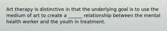 Art therapy is distinctive in that the underlying goal is to use the medium of art to create a ______ relationship between the mental health worker and the youth in treatment.