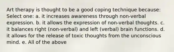 Art therapy is thought to be a good coping technique because: Select one: a. it increases awareness through non-verbal expression. b. it allows the expression of non-verbal thoughts. c. it balances right (non-verbal) and left (verbal) brain functions. d. it allows for the release of toxic thoughts from the unconscious mind. e. All of the above