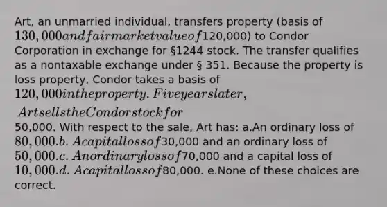 Art, an unmarried individual, transfers property (basis of 130,000 and fair market value of120,000) to Condor Corporation in exchange for §1244 stock. The transfer qualifies as a nontaxable exchange under § 351. Because the property is loss property, Condor takes a basis of 120,000 in the property. Five years later, Art sells the Condor stock for50,000. With respect to the sale, Art has: a.An ordinary loss of 80,000. b.A capital loss of30,000 and an ordinary loss of50,000. c.An ordinary loss of70,000 and a capital loss of 10,000. d.A capital loss of80,000. e.None of these choices are correct.